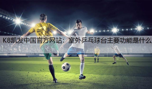 K8凯发中国官方网站：室外乒乓球台主要功能是什么