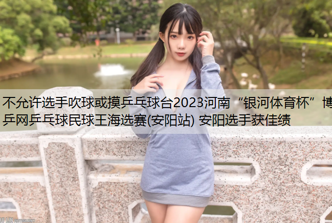 不允许选手吹球或摸乒乓球台2023河南“银河体育杯”博乒网乒乓球民球王海选赛(安阳站) 安阳选手获佳绩